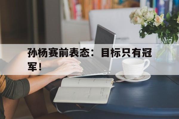 爱游戏平台官网入口官网-孙杨赛前表态：目标只有冠军！