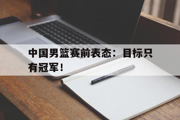 爱游戏平台官网入口官网-中国男篮赛前表态：目标只有冠军！