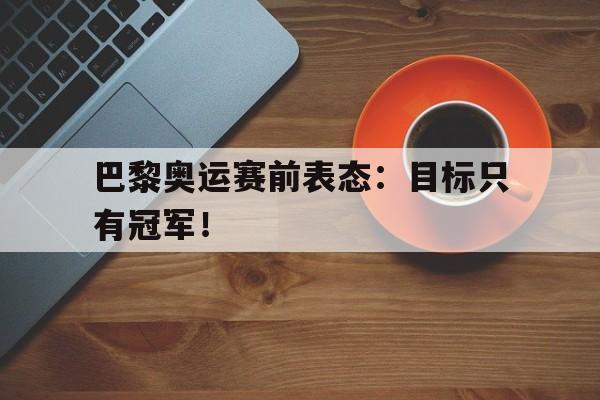 爱游戏平台官网入口官网-巴黎奥运赛前表态：目标只有冠军！