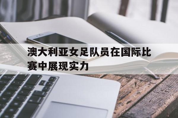 爱游戏平台官网入口官网-澳大利亚女足队员在国际比赛中展现实力