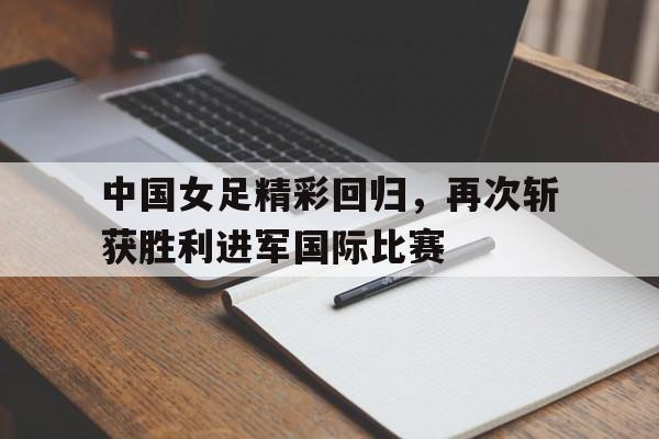 爱游戏平台-中国女足精彩回归，再次斩获胜利进军国际比赛