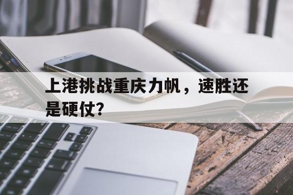 爱游戏平台官网入口官网-上港挑战重庆力帆，速胜还是硬仗？